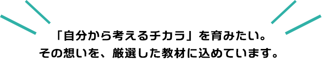 「自分から考えるチカラ」を育みたい。その想いを、厳選した教材に込めています。